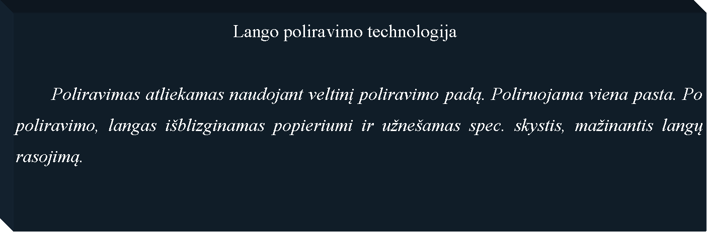 Text Box: 						Lango poliravimo technologija	Poliravimas atliekamas naudojant veltinį poliravimo padą. Poliruojama viena pasta. Po poliravimo, langas i�blizginamas popieriumi ir u�ne�amas spec. skystis, ma�inantis langų rasojimą.