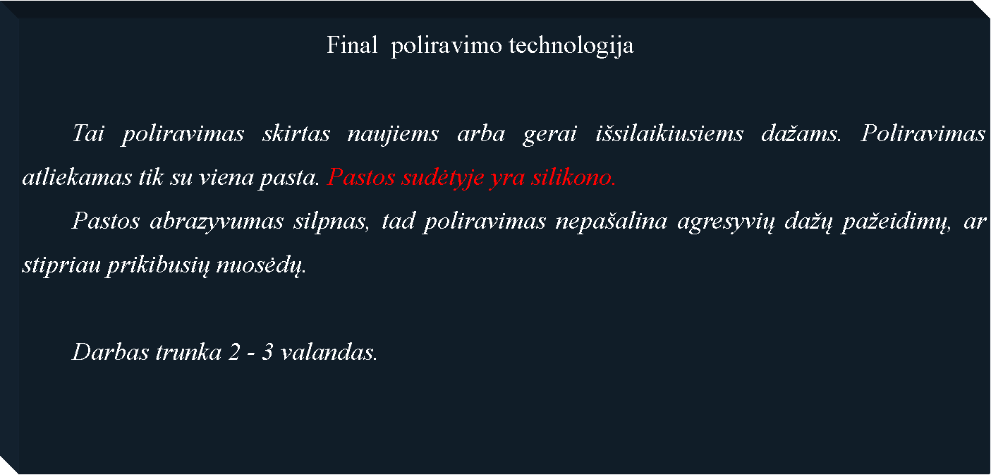 Text Box: 						Final  poliravimo technologija	Tai poliravimas skirtas naujiems arba gerai i�silaikiusiems da�ams. Poliravimas atliekamas tik su viena pasta. Pastos sudėtyje yra silikono.	Pastos abrazyvumas silpnas, tad poliravimas nepa�alina agresyvių da�ų pa�eidimų, ar stipriau prikibusių nuosėdų.	Darbas trunka 2 - 3 valandas.
