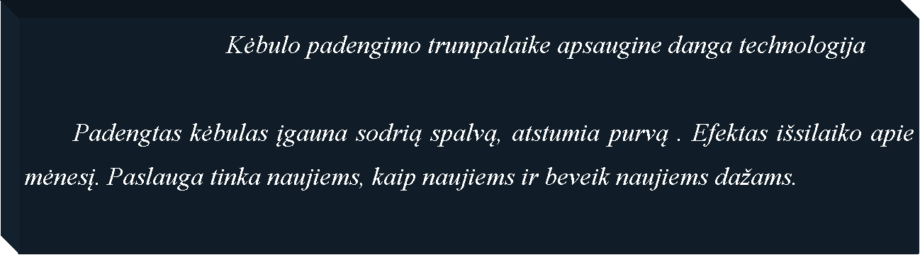 Text Box: 				Kėbulo padengimo trumpalaike apsaugine danga technologija	Padengtas kėbulas įgauna sodrią spalvą, atstumia purvą . Efektas i�silaiko apie mėnesį. Paslauga tinka naujiems, kaip naujiems ir beveik naujiems da�ams.