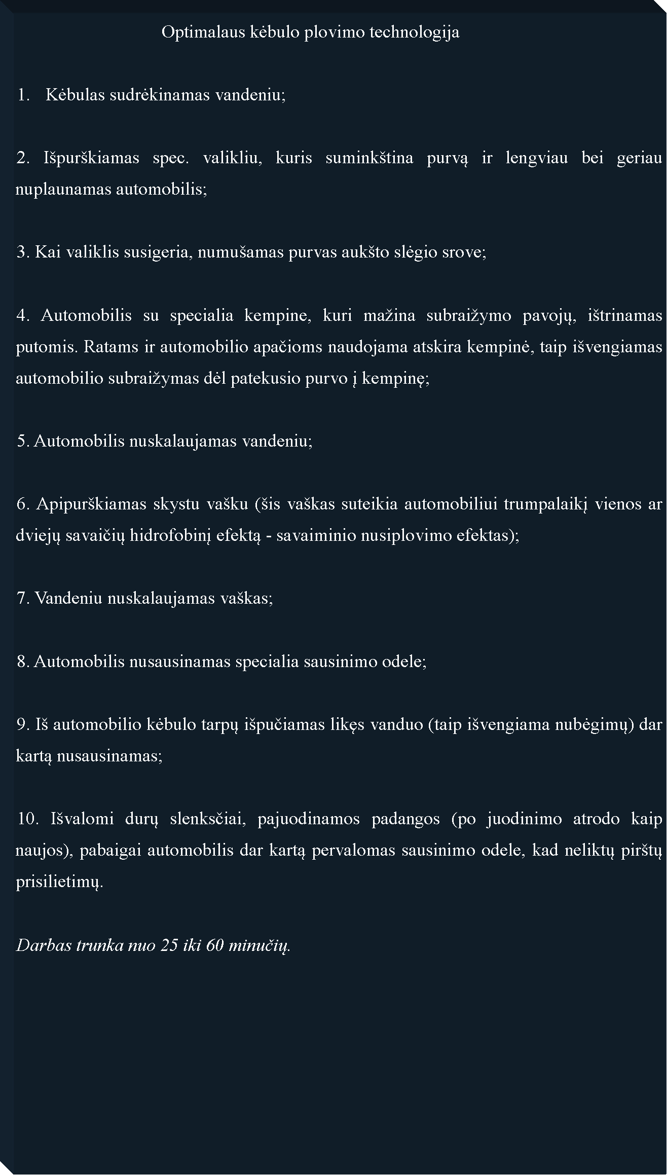 Text Box: 				Optimalaus kėbulo plovimo technologijaKėbulas sudrėkinamas vandeniu;2. I�pur�kiamas spec. valikliu, kuris sumink�tina purvą ir lengviau bei geriau nuplaunamas automobilis;3. Kai valiklis susigeria, numu�amas purvas auk�to slėgio srove;4. Automobilis su specialia kempine, kuri ma�ina subrai�ymo pavojų, i�trinamas putomis. Ratams ir automobilio apačioms naudojama atskira kempinė, taip i�vengiamas automobilio subrai�ymas dėl patekusio purvo į kempinę;5. Automobilis nuskalaujamas vandeniu;6. Apipur�kiamas skystu va�ku (�is va�kas suteikia automobiliui trumpalaikį vienos ar dviejų savaičių hidrofobinį efektą - savaiminio nusiplovimo efektas);7. Vandeniu nuskalaujamas va�kas;8. Automobilis nusausinamas specialia sausinimo odele;9. I� automobilio kėbulo tarpų i�pučiamas likęs vanduo (taip i�vengiama nubėgimų) dar kartą nusausinamas;10. I�valomi durų slenksčiai, pajuodinamos padangos (po juodinimo atrodo kaip naujos), pabaigai automobilis dar kartą pervalomas sausinimo odele, kad neliktų pir�tų prisilietimų.Darbas trunka nuo 25 iki 60 minučių.	