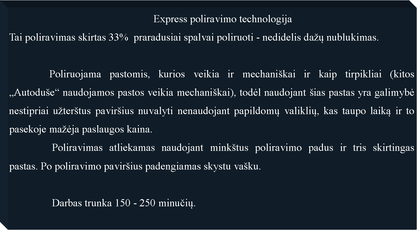Text Box: 					              Express poliravimo technologijaTai poliravimas skirtas 33%  praradusiai spalvai poliruoti - nedidelis da�ų nublukimas.               Poliruojama pastomis, kurios veikia ir mechani�kai ir kaip tirpikliai (kitos �Autodu�e� naudojamos pastos veikia mechani�kai), todėl naudojant �ias pastas yra galimybė nestipriai u�ter�tus pavir�ius nuvalyti nenaudojant papildomų valiklių, kas taupo laiką ir to pasekoje ma�ėja paslaugos kaina. 		Poliravimas atliekamas naudojant mink�tus poliravimo padus ir tris skirtingas pastas. Po poliravimo pavir�ius padengiamas skystu va�ku.		Darbas trunka 150 - 250 minučių.