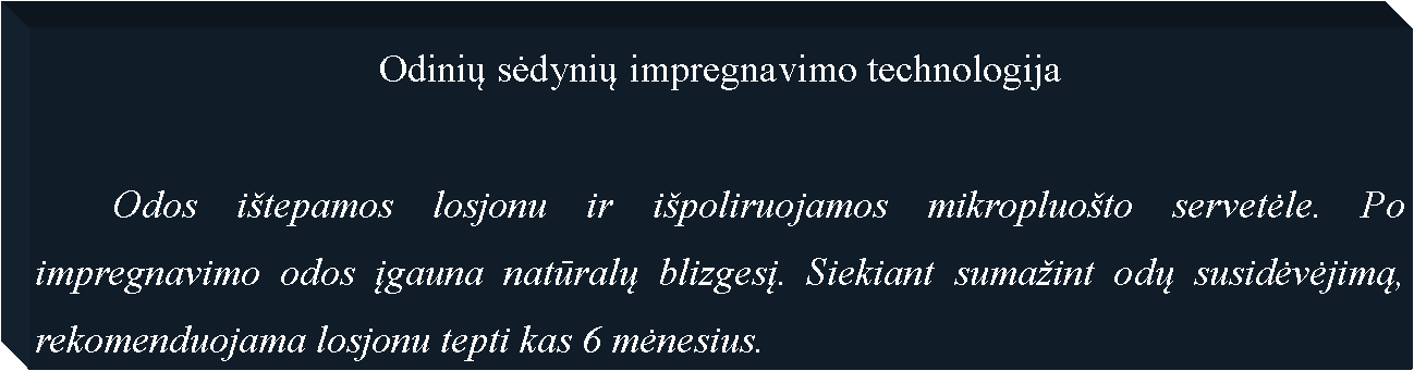 Text Box: Odinių sėdynių impregnavimo technologija	Odos i�tepamos losjonu ir i�poliruojamos mikropluo�to servetėle. Po impregnavimo odos įgauna natūralų blizgesį. Siekiant suma�int odų susidėvėjimą, rekomenduojama losjonu tepti kas 6 mėnesius. 
