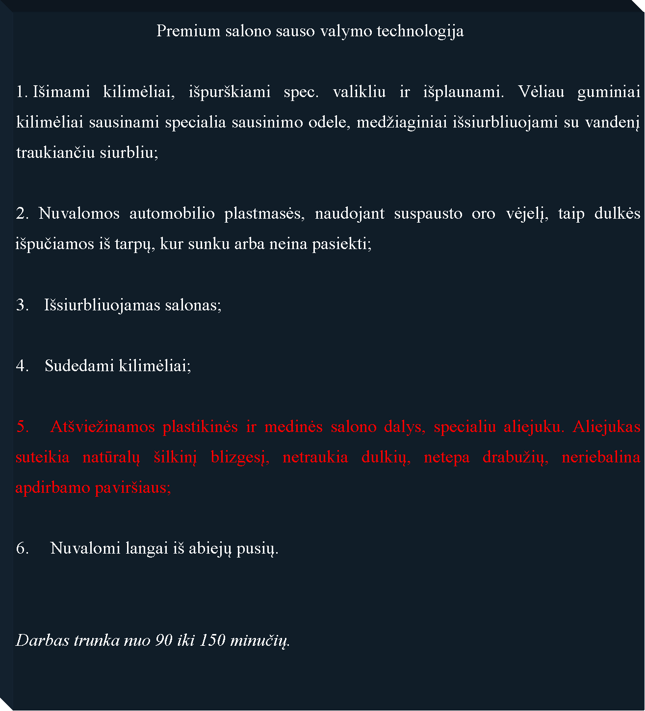 Text Box: 				Premium salono sauso valymo technologija I�imami kilimėliai, i�pur�kiami spec. valikliu ir i�plaunami. Vėliau guminiai kilimėliai sausinami specialia sausinimo odele, med�iaginiai i�siurbliuojami su vandenį traukiančiu siurbliu;2. Nuvalomos automobilio plastmasės, naudojant suspausto oro vėjelį, taip dulkės i�pučiamos i� tarpų, kur sunku arba neina pasiekti;I�siurbliuojamas salonas;Sudedami kilimėliai;5. 	At�vie�inamos plastikinės ir medinės salono dalys, specialiu aliejuku. Aliejukas suteikia natūralų �ilkinį blizgesį, netraukia dulkių, netepa drabu�ių, neriebalina apdirbamo pavir�iaus;6. 	Nuvalomi langai i� abiejų pusių.Darbas trunka nuo 90 iki 150 minučių.