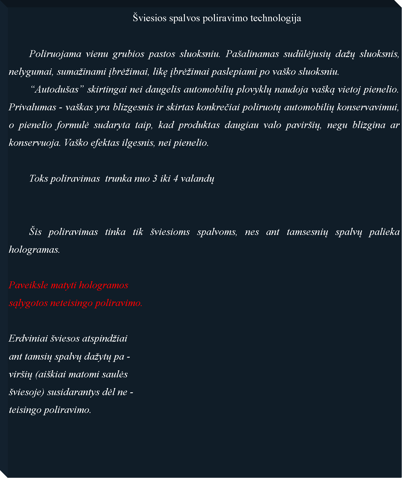 Text Box: 						�viesios spalvos poliravimo technologija	Poliruojama vienu grubios pastos sluoksniu. Pa�alinamas sudūlėjusių da�ų sluoksnis, nelygumai, suma�inami įbrė�imai, likę įbrė�imai paslepiami po va�ko sluoksniu.	�Autodu�as� skirtingai nei daugelis automobilių plovyklų naudoja va�ką vietoj pienelio. Privalumas - va�kas yra blizgesnis ir skirtas konkrečiai poliruotų automobilių konservavimui, o pienelio formulė sudaryta taip, kad produktas daugiau valo pavir�ių, negu blizgina ar konservuoja. Va�ko efektas ilgesnis, nei pienelio.	Toks poliravimas  trunka nuo 3 iki 4 valandų	�is poliravimas tinka tik �viesioms spalvoms, nes ant tamsesnių spalvų palieka hologramas.Paveiksle matyti hologramossąlygotos neteisingo poliravimo.Erdviniai �viesos atspind�iaiant tamsių spalvų da�ytų pa -vir�ių (ai�kiai matomi saulės �viesoje) susidarantys dėl ne -teisingo poliravimo.