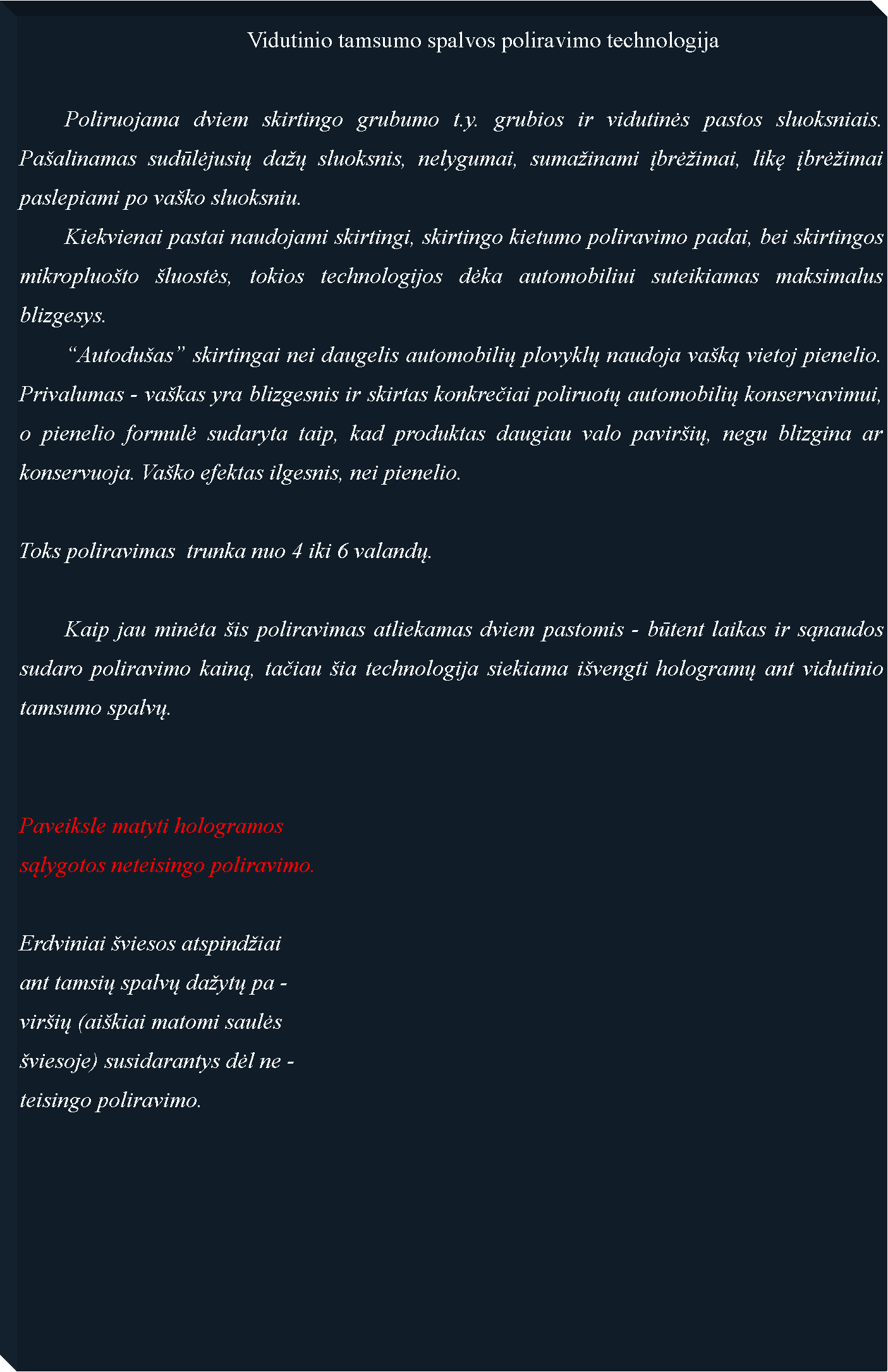 Text Box: 					Vidutinio tamsumo spalvos poliravimo technologija	Poliruojama dviem skirtingo grubumo t.y. grubios ir vidutinės pastos sluoksniais. Pa�alinamas sudūlėjusių da�ų sluoksnis, nelygumai, suma�inami įbrė�imai, likę įbrė�imai paslepiami po va�ko sluoksniu.	Kiekvienai pastai naudojami skirtingi, skirtingo kietumo poliravimo padai, bei skirtingos mikropluo�to �luostės, tokios technologijos dėka automobiliui suteikiamas maksimalus blizgesys.	�Autodu�as� skirtingai nei daugelis automobilių plovyklų naudoja va�ką vietoj pienelio. Privalumas - va�kas yra blizgesnis ir skirtas konkrečiai poliruotų automobilių konservavimui, o pienelio formulė sudaryta taip, kad produktas daugiau valo pavir�ių, negu blizgina ar konservuoja. Va�ko efektas ilgesnis, nei pienelio.Toks poliravimas  trunka nuo 4 iki 6 valandų.	Kaip jau minėta �is poliravimas atliekamas dviem pastomis - būtent laikas ir sąnaudos sudaro poliravimo kainą, tačiau �ia technologija siekiama i�vengti hologramų ant vidutinio tamsumo spalvų.Paveiksle matyti hologramossąlygotos neteisingo poliravimo.Erdviniai �viesos atspind�iaiant tamsių spalvų da�ytų pa -vir�ių (ai�kiai matomi saulės �viesoje) susidarantys dėl ne -teisingo poliravimo.