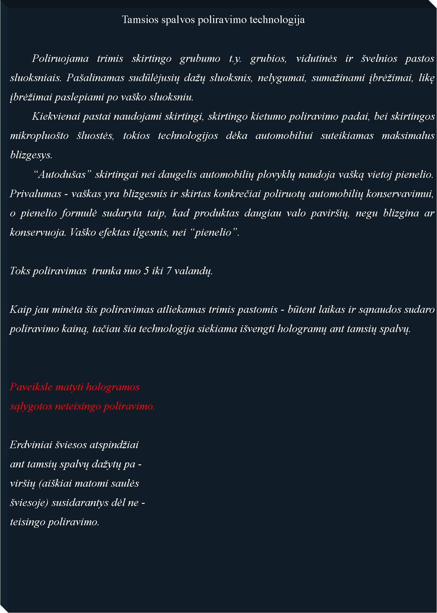 Text Box: 					Tamsios spalvos poliravimo technologija	Poliruojama trimis skirtingo grubumo t.y. grubios, vidutinės ir �velnios pastos sluoksniais. Pa�alinamas sudūlėjusių da�ų sluoksnis, nelygumai, suma�inami įbrė�imai, likę įbrė�imai paslepiami po va�ko sluoksniu. 	Kiekvienai pastai naudojami skirtingi, skirtingo kietumo poliravimo padai, bei skirtingos mikropluo�to �luostės, tokios technologijos dėka automobiliui suteikiamas maksimalus blizgesys.	�Autodu�as� skirtingai nei daugelis automobilių plovyklų naudoja va�ką vietoj pienelio. Privalumas - va�kas yra blizgesnis ir skirtas konkrečiai poliruotų automobilių konservavimui, o pienelio formulė sudaryta taip, kad produktas daugiau valo pavir�ių, negu blizgina ar konservuoja. Va�ko efektas ilgesnis, nei �pienelio�.Toks poliravimas  trunka nuo 5 iki 7 valandų.Kaip jau minėta �is poliravimas atliekamas trimis pastomis - būtent laikas ir sąnaudos sudaro poliravimo kainą, tačiau �ia technologija siekiama i�vengti hologramų ant tamsių spalvų.Paveiksle matyti hologramossąlygotos neteisingo poliravimo.Erdviniai �viesos atspind�iaiant tamsių spalvų da�ytų pa -vir�ių (ai�kiai matomi saulės �viesoje) susidarantys dėl ne -teisingo poliravimo.