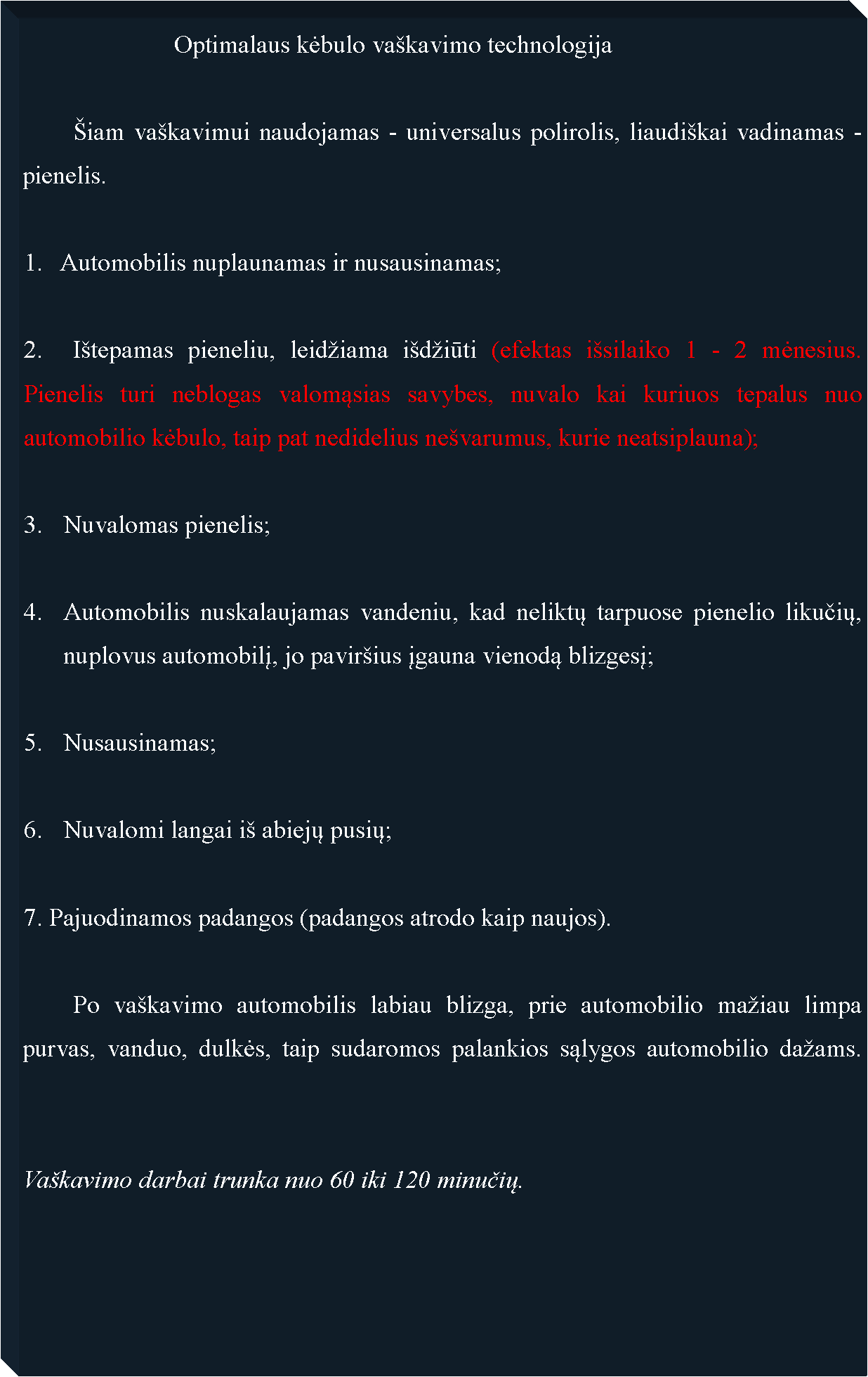 Text Box: 			Optimalaus kėbulo va�kavimo technologija	�iam va�kavimui naudojamas - universalus polirolis, liaudi�kai vadinamas -pienelis.1.   Automobilis nuplaunamas ir nusausinamas;2.	I�tepamas pieneliu, leid�iama i�d�iūti (efektas i�silaiko 1 - 2 mėnesius. Pienelis turi neblogas valomąsias savybes, nuvalo kai kuriuos tepalus nuo automobilio kėbulo, taip pat nedidelius ne�varumus, kurie neatsiplauna);Nuvalomas pienelis;Automobilis nuskalaujamas vandeniu, kad neliktų tarpuose pienelio likučių, nuplovus automobilį, jo pavir�ius įgauna vienodą blizgesį;Nusausinamas;Nuvalomi langai i� abiejų pusių;7. Pajuodinamos padangos (padangos atrodo kaip naujos).	Po va�kavimo automobilis labiau blizga, prie automobilio ma�iau limpa purvas, vanduo, dulkės, taip sudaromos palankios sąlygos automobilio da�ams.  		Va�kavimo darbai trunka nuo 60 iki 120 minučių.