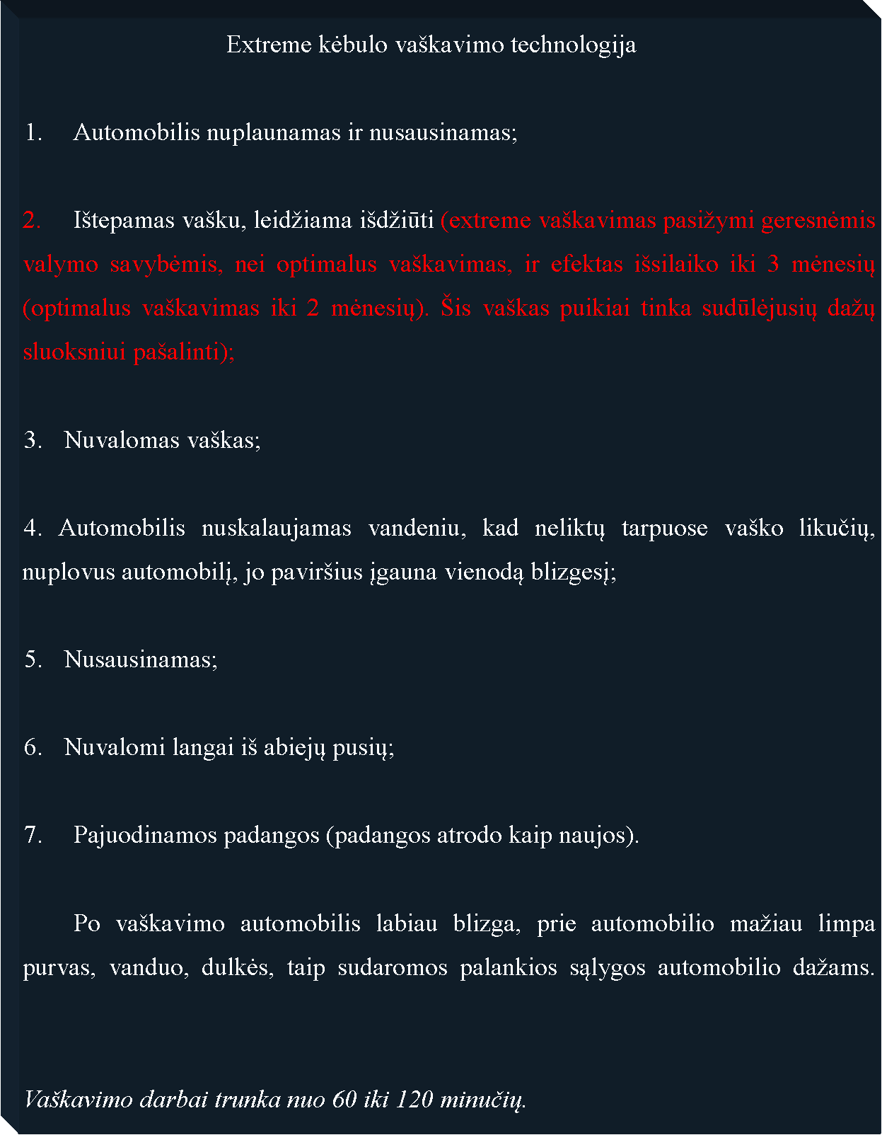 Text Box: 				Extreme kėbulo va�kavimo technologija1.  	Automobilis nuplaunamas ir nusausinamas;	I�tepamas va�ku, leid�iama i�d�iūti (extreme va�kavimas pasi�ymi geresnėmis valymo savybėmis, nei optimalus va�kavimas, ir efektas i�silaiko iki 3 mėnesių (optimalus va�kavimas iki 2 mėnesių). �is va�kas puikiai tinka sudūlėjusių da�ų sluoksniui pa�alinti);Nuvalomas va�kas;4. Automobilis nuskalaujamas vandeniu, kad neliktų tarpuose va�ko likučių, nuplovus automobilį, jo pavir�ius įgauna vienodą blizgesį;Nusausinamas;Nuvalomi langai i� abiejų pusių;7. 	Pajuodinamos padangos (padangos atrodo kaip naujos).	Po va�kavimo automobilis labiau blizga, prie automobilio ma�iau limpa purvas, vanduo, dulkės, taip sudaromos palankios sąlygos automobilio da�ams.  	Va�kavimo darbai trunka nuo 60 iki 120 minučių.