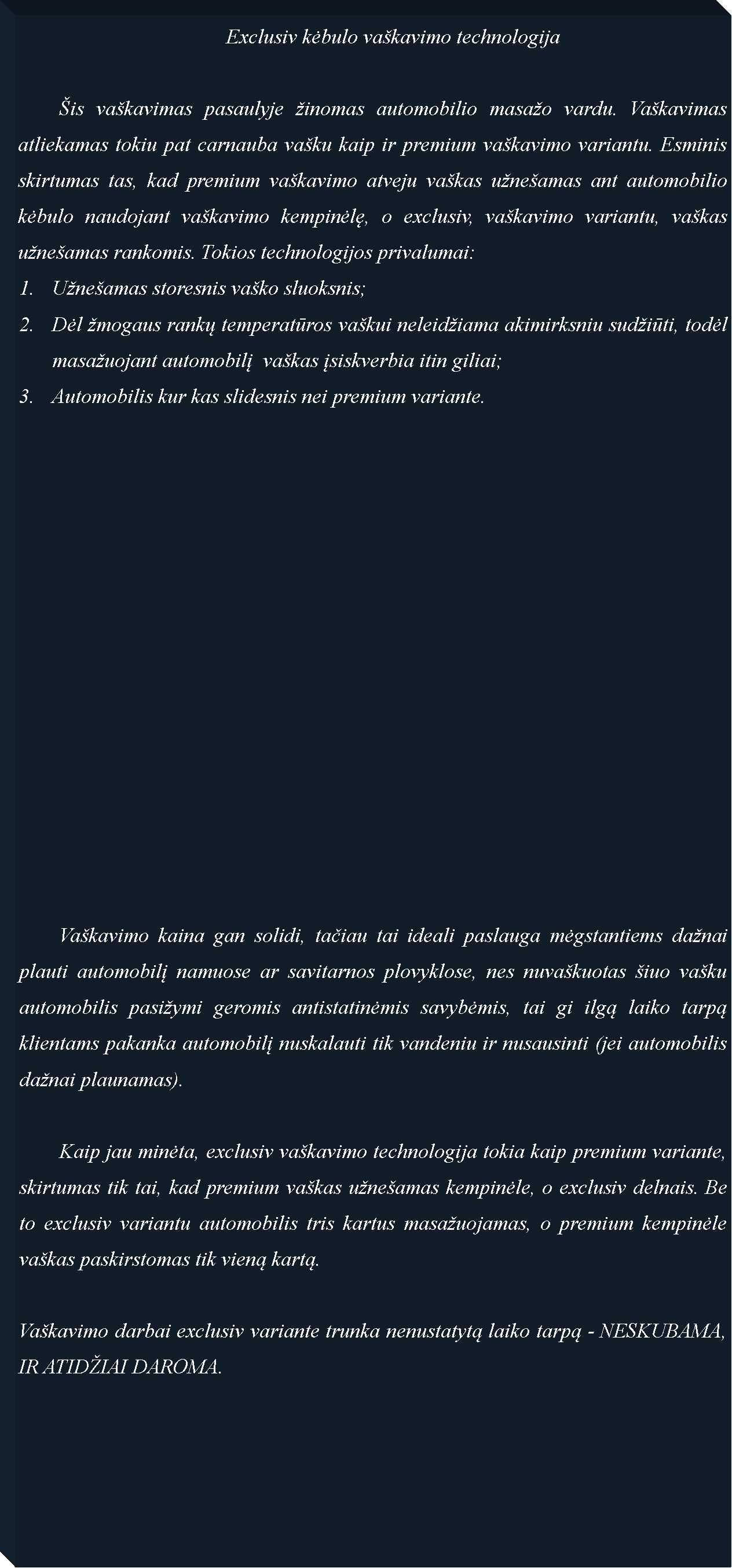 Text Box: 					Exclusiv kėbulo va�kavimo technologija	�is va�kavimas pasaulyje �inomas automobilio masa�o vardu. Va�kavimas atliekamas tokiu pat carnauba va�ku kaip ir premium va�kavimo variantu. Esminis skirtumas tas, kad premium va�kavimo atveju va�kas u�ne�amas ant automobilio kėbulo naudojant va�kavimo kempinėlę, o exclusiv, va�kavimo variantu, va�kas u�ne�amas rankomis. Tokios technologijos privalumai:U�ne�amas storesnis va�ko sluoksnis;Dėl �mogaus rankų temperatūros va�kui neleid�iama akimirksniu sud�iūti, todėl masa�uojant automobilį  va�kas įsiskverbia itin giliai;Automobilis kur kas slidesnis nei premium variante.	Va�kavimo kaina gan solidi, tačiau tai ideali paslauga mėgstantiems da�nai plauti automobilį namuose ar savitarnos plovyklose, nes nuva�kuotas �iuo va�ku automobilis pasi�ymi geromis antistatinėmis savybėmis, tai gi ilgą laiko tarpą klientams pakanka automobilį nuskalauti tik vandeniu ir nusausinti (jei automobilis da�nai plaunamas). 		Kaip jau minėta, exclusiv va�kavimo technologija tokia kaip premium variante, skirtumas tik tai, kad premium va�kas u�ne�amas kempinėle, o exclusiv delnais. Be to exclusiv variantu automobilis tris kartus masa�uojamas, o premium kempinėle va�kas paskirstomas tik vieną kartą.Va�kavimo darbai exclusiv variante trunka nenustatytą laiko tarpą - NESKUBAMA, IR ATID�IAI DAROMA.