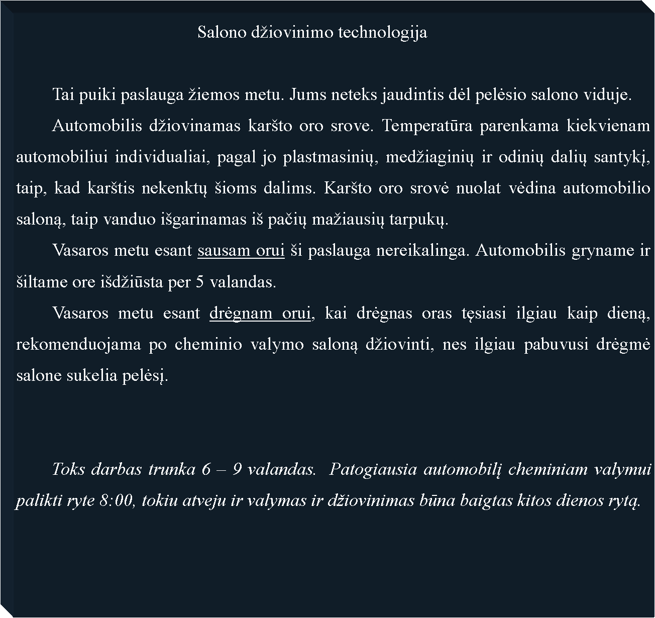 Text Box: 					Salono d�iovinimo technologija	Tai puiki paslauga �iemos metu. Jums neteks jaudintis dėl pelėsio salono viduje.	Automobilis d�iovinamas kar�to oro srove. Temperatūra parenkama kiekvienam automobiliui individualiai, pagal jo plastmasinių, med�iaginių ir odinių dalių santykį, taip, kad kar�tis nekenktų �ioms dalims. Kar�to oro srovė nuolat vėdina automobilio saloną, taip vanduo i�garinamas i� pačių ma�iausių tarpukų.	Vasaros metu esant sausam orui �i paslauga nereikalinga. Automobilis gryname ir �iltame ore i�d�iūsta per 5 valandas.	Vasaros metu esant drėgnam orui, kai drėgnas oras tęsiasi ilgiau kaip dieną, rekomenduojama po cheminio valymo saloną d�iovinti, nes ilgiau pabuvusi drėgmė salone sukelia pelėsį.	Toks darbas trunka 6 � 9 valandas.  Patogiausia automobilį cheminiam valymui palikti ryte 8:00, tokiu atveju ir valymas ir d�iovinimas būna baigtas kitos dienos rytą.