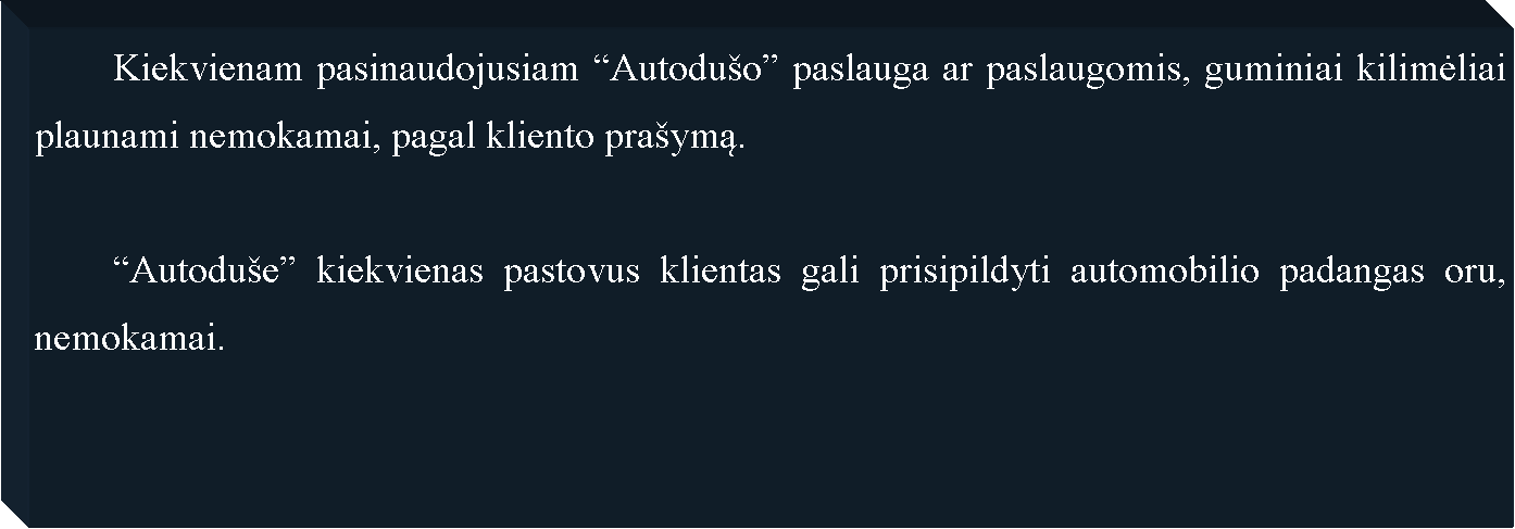 Text Box: 	Kiekvienam pasinaudojusiam �Autodu�o� paslauga ar paslaugomis, guminiai kilimėliai plaunami nemokamai, pagal kliento pra�ymą.	�Autodu�e� kiekvienas pastovus klientas gali prisipildyti automobilio padangas oru, nemokamai.
