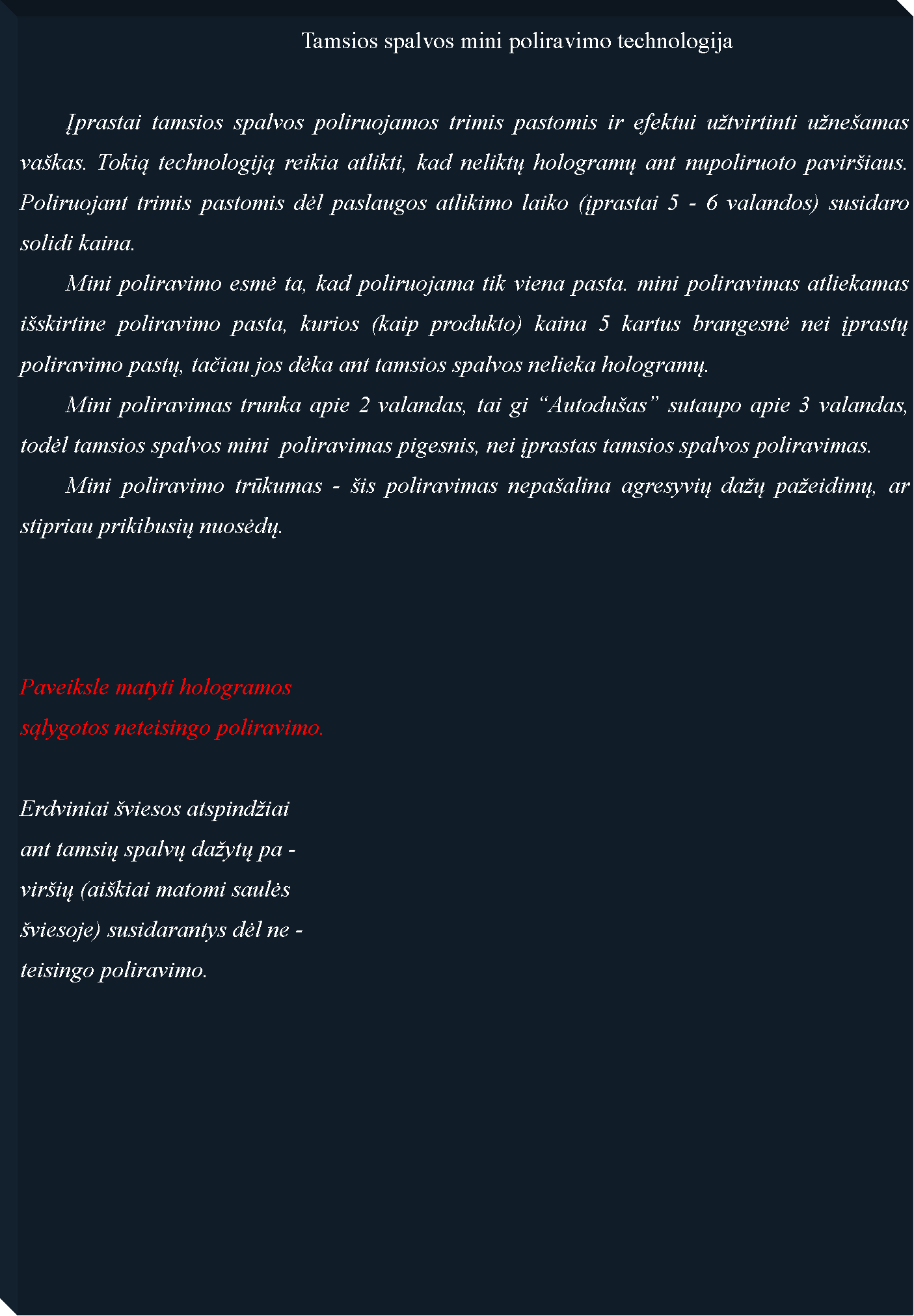 Text Box: 						Tamsios spalvos mini poliravimo technologija	Įprastai tamsios spalvos poliruojamos trimis pastomis ir efektui u�tvirtinti u�ne�amas va�kas. Tokią technologiją reikia atlikti, kad neliktų hologramų ant nupoliruoto pavir�iaus. Poliruojant trimis pastomis dėl paslaugos atlikimo laiko (įprastai 5 - 6 valandos) susidaro solidi kaina.  	Mini poliravimo esmė ta, kad poliruojama tik viena pasta. mini poliravimas atliekamas i�skirtine poliravimo pasta, kurios (kaip produkto) kaina 5 kartus brangesnė nei įprastų poliravimo pastų, tačiau jos dėka ant tamsios spalvos nelieka hologramų. 	Mini poliravimas trunka apie 2 valandas, tai gi �Autodu�as� sutaupo apie 3 valandas, todėl tamsios spalvos mini  poliravimas pigesnis, nei įprastas tamsios spalvos poliravimas.	Mini poliravimo trūkumas - �is poliravimas nepa�alina agresyvių da�ų pa�eidimų, ar stipriau prikibusių nuosėdų.	Paveiksle matyti hologramossąlygotos neteisingo poliravimo.Erdviniai �viesos atspind�iaiant tamsių spalvų da�ytų pa -vir�ių (ai�kiai matomi saulės �viesoje) susidarantys dėl ne -teisingo poliravimo.