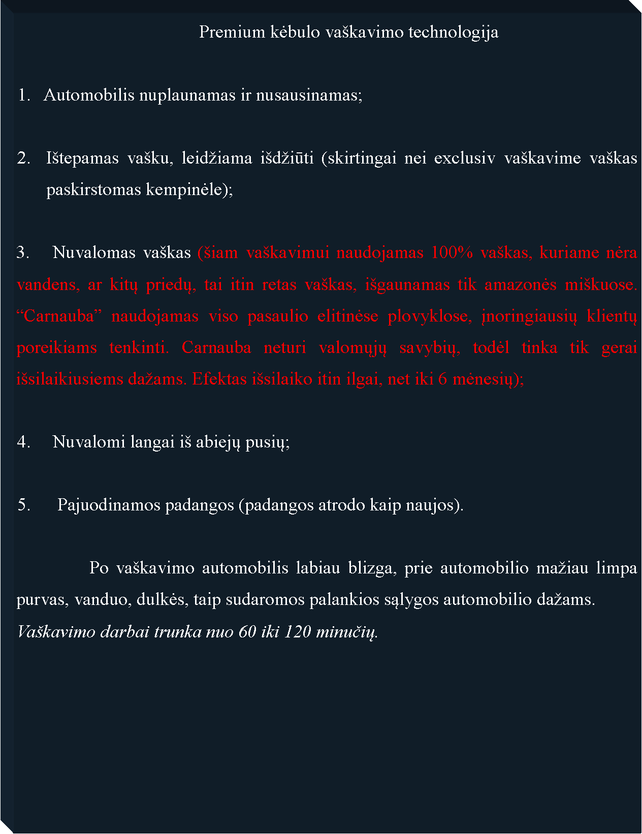 Text Box: 					Premium kėbulo va�kavimo technologija1.   Automobilis nuplaunamas ir nusausinamas;I�tepamas va�ku, leid�iama i�d�iūti (skirtingai nei exclusiv va�kavime va�kas paskirstomas kempinėle);	Nuvalomas va�kas (�iam va�kavimui naudojamas 100% va�kas, kuriame nėra vandens, ar kitų priedų, tai itin retas va�kas, i�gaunamas tik amazonės mi�kuose. �Carnauba� naudojamas viso pasaulio elitinėse plovyklose, įnoringiausių klientų poreikiams tenkinti. Carnauba neturi valomųjų savybių, todėl tinka tik gerai i�silaikiusiems da�ams. Efektas i�silaiko itin ilgai, net iki 6 mėnesių);4. 	Nuvalomi langai i� abiejų pusių;5.	 Pajuodinamos padangos (padangos atrodo kaip naujos).		Po va�kavimo automobilis labiau blizga, prie automobilio ma�iau limpa purvas, vanduo, dulkės, taip sudaromos palankios sąlygos automobilio da�ams.  	Va�kavimo darbai trunka nuo 60 iki 120 minučių.