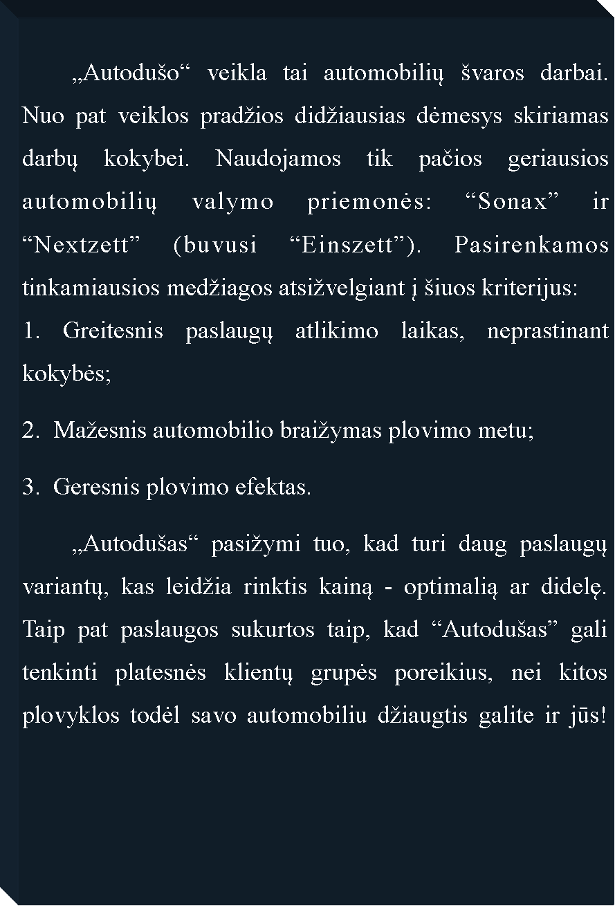 Text Box: 	�Autodu�o� veikla tai automobilių �varos darbai. Nuo pat veiklos prad�ios did�iausias dėmesys skiriamas darbų kokybei. Naudojamos tik pačios geriausios automobilių valymo priemonės: �Sonax� ir �Nextzett� (buvusi �Einszett�). Pasirenkamos tinkamiausios med�iagos atsi�velgiant į �iuos kriterijus:1. Greitesnis paslaugų atlikimo laikas, neprastinant kokybės;2.  Ma�esnis automobilio brai�ymas plovimo metu;3.  Geresnis plovimo efektas.	�Autodu�as� pasi�ymi tuo, kad turi daug paslaugų variantų, kas leid�ia rinktis kainą - optimalią ar didelę. Taip pat paslaugos sukurtos taip, kad �Autodu�as� gali tenkinti platesnės klientų grupės poreikius, nei kitos plovyklos todėl savo automobiliu d�iaugtis galite ir jūs!											 	