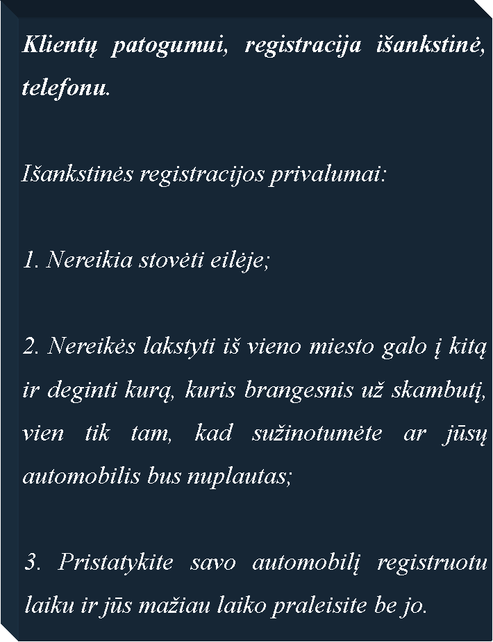 Text Box: Klientų patogumui, registracija i�ankstinė, telefonu. I�ankstinės registracijos privalumai: Nereikia stovėti eilėje;2. Nereikės lakstyti i� vieno miesto galo į kitą ir deginti kurą, kuris brangesnis u� skambutį, vien tik tam, kad su�inotumėte ar jūsų automobilis bus nuplautas;3. Pristatykite savo automobilį registruotu laiku ir jūs ma�iau laiko praleisite be jo.