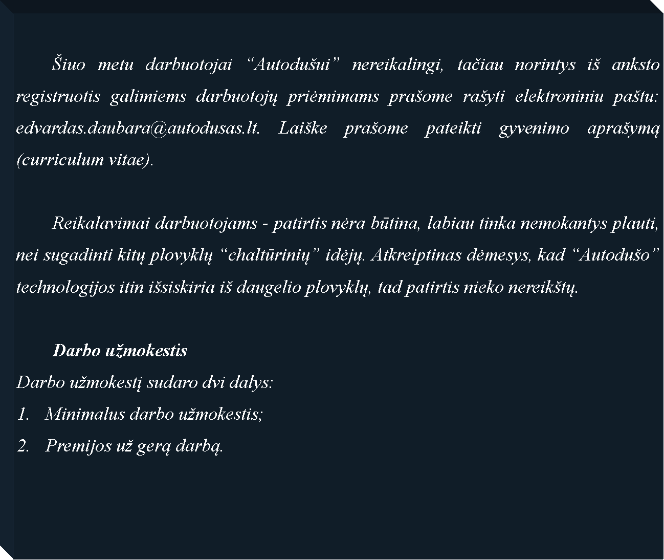 Text Box: 	�iuo metu darbuotojai �Autodu�ui� nereikalingi, tačiau norintys i� anksto registruotis galimiems darbuotojų priėmimams pra�ome ra�yti elektroniniu pa�tu: edvardas.daubara@autodusas.lt. Lai�ke pra�ome pateikti gyvenimo apra�ymą (curriculum vitae).	Reikalavimai darbuotojams - patirtis nėra būtina, labiau tinka nemokantys plauti, nei sugadinti kitų plovyklų �chaltūrinių� idėjų. Atkreiptinas dėmesys, kad �Autodu�o� technologijos itin i�siskiria i� daugelio plovyklų, tad patirtis nieko nereik�tų.	Darbo u�mokestisDarbo u�mokestį sudaro dvi dalys:Minimalus darbo u�mokestis;Premijos u� gerą darbą.