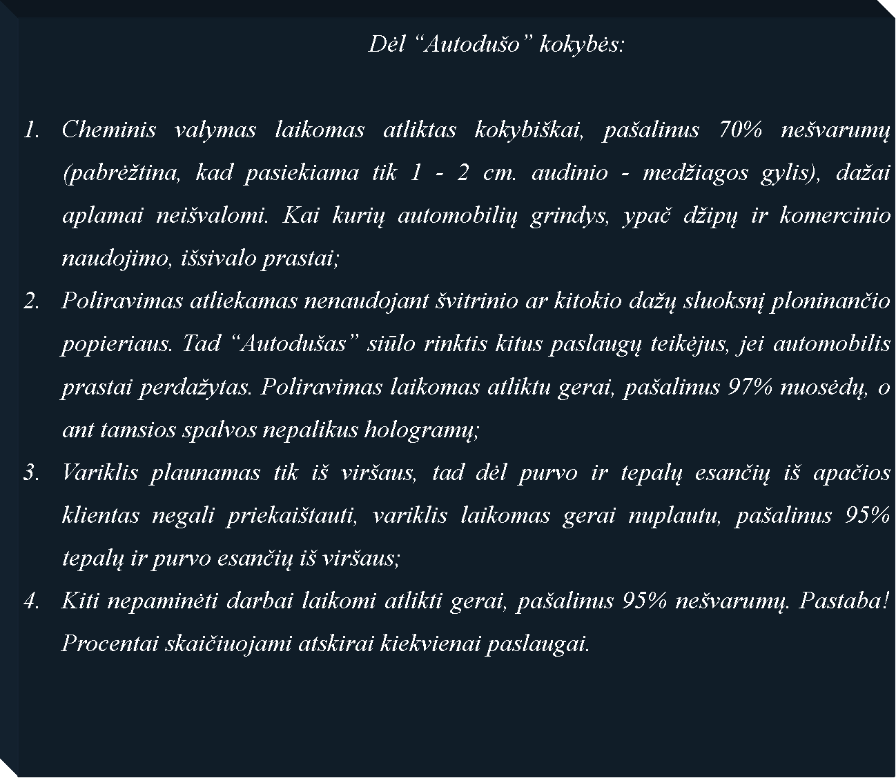 Text Box: 							Dėl �Autodu�o� kokybės: Cheminis valymas laikomas atliktas kokybi�kai, pa�alinus 70% ne�varumų (pabrė�tina, kad pasiekiama tik 1 - 2 cm. audinio - med�iagos gylis), da�ai aplamai nei�valomi. Kai kurių automobilių grindys, ypač d�ipų ir komercinio naudojimo, i�sivalo prastai; Poliravimas atliekamas nenaudojant �vitrinio ar kitokio da�ų sluoksnį ploninančio popieriaus. Tad �Autodu�as� siūlo rinktis kitus paslaugų teikėjus, jei automobilis prastai perda�ytas. Poliravimas laikomas atliktu gerai, pa�alinus 97% nuosėdų, o ant tamsios spalvos nepalikus hologramų;Variklis plaunamas tik i� vir�aus, tad dėl purvo ir tepalų esančių i� apačios klientas negali priekai�tauti, variklis laikomas gerai nuplautu, pa�alinus 95% tepalų ir purvo esančių i� vir�aus;Kiti nepaminėti darbai laikomi atlikti gerai, pa�alinus 95% ne�varumų. Pastaba! Procentai skaičiuojami atskirai kiekvienai paslaugai.