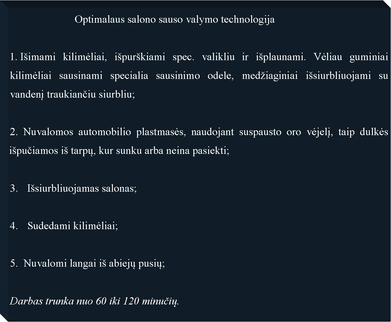 Text Box: 			Optimalaus salono sauso valymo technologija I�imami kilimėliai, i�pur�kiami spec. valikliu ir i�plaunami. Vėliau guminiai kilimėliai sausinami specialia sausinimo odele, med�iaginiai i�siurbliuojami su vandenį traukiančiu siurbliu;2. Nuvalomos automobilio plastmasės, naudojant suspausto oro vėjelį, taip dulkės i�pučiamos i� tarpų, kur sunku arba neina pasiekti;I�siurbliuojamas salonas;Sudedami kilimėliai;5.  Nuvalomi langai i� abiejų pusių;Darbas trunka nuo 60 iki 120 minučių.