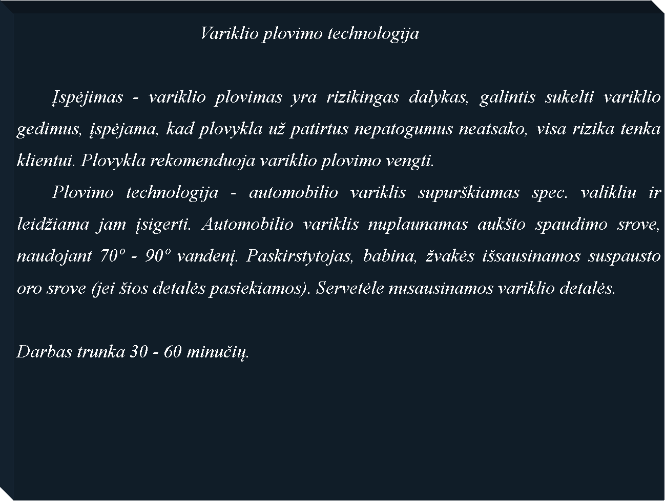 Text Box: 					Variklio plovimo technologija	Įspėjimas - variklio plovimas yra rizikingas dalykas, galintis sukelti variklio gedimus, įspėjama, kad plovykla u� patirtus nepatogumus neatsako, visa rizika tenka klientui. Plovykla rekomenduoja variklio plovimo vengti. 	Plovimo technologija - automobilio variklis supur�kiamas spec. valikliu ir leid�iama jam įsigerti. Automobilio variklis nuplaunamas auk�to spaudimo srove, naudojant 70� - 90� vandenį. Paskirstytojas, babina, �vakės i�sausinamos suspausto oro srove (jei �ios detalės pasiekiamos). Servetėle nusausinamos variklio detalės.Darbas trunka 30 - 60 minučių.