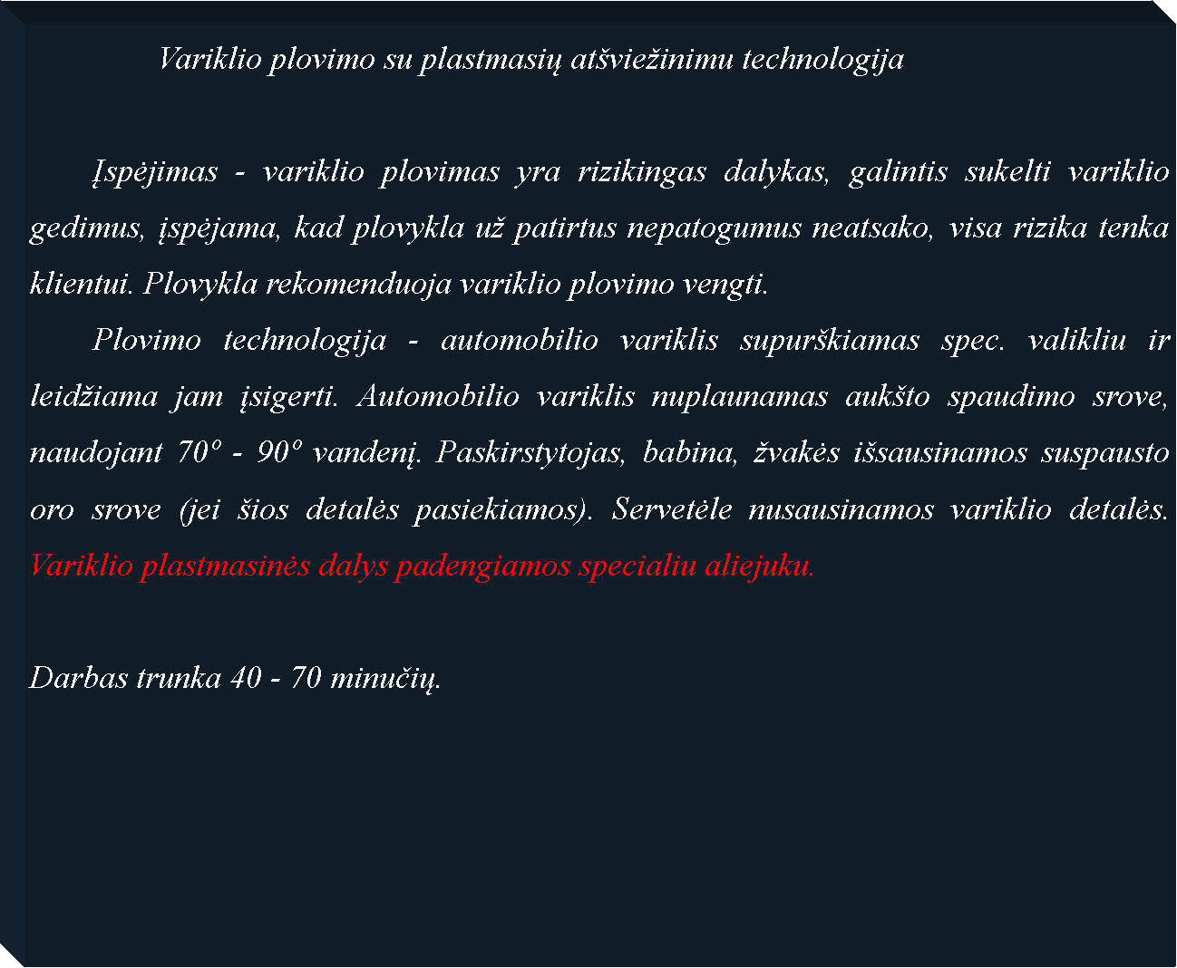 Text Box: 		Variklio plovimo su plastmasių at�vie�inimu technologija		Įspėjimas - variklio plovimas yra rizikingas dalykas, galintis sukelti variklio gedimus, įspėjama, kad plovykla u� patirtus nepatogumus neatsako, visa rizika tenka klientui. Plovykla rekomenduoja variklio plovimo vengti. 	Plovimo technologija - automobilio variklis supur�kiamas spec. valikliu ir leid�iama jam įsigerti. Automobilio variklis nuplaunamas auk�to spaudimo srove, naudojant 70� - 90� vandenį. Paskirstytojas, babina, �vakės i�sausinamos suspausto oro srove (jei �ios detalės pasiekiamos). Servetėle nusausinamos variklio detalės. Variklio plastmasinės dalys padengiamos specialiu aliejuku.Darbas trunka 40 - 70 minučių.