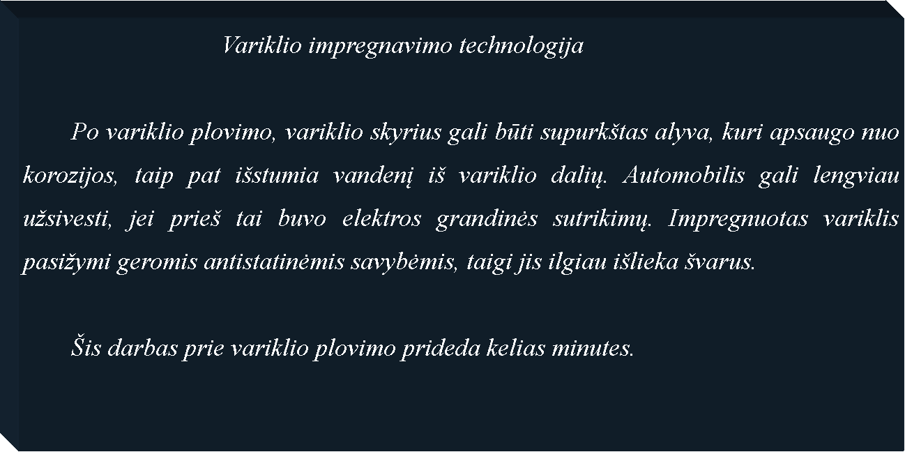 Text Box: 				Variklio impregnavimo technologija	Po variklio plovimo, variklio skyrius gali būti supurk�tas alyva, kuri apsaugo nuo korozijos, taip pat i�stumia vandenį i� variklio dalių. Automobilis gali lengviau u�sivesti, jei prie� tai buvo elektros grandinės sutrikimų. Impregnuotas variklis pasi�ymi geromis antistatinėmis savybėmis, taigi jis ilgiau i�lieka �varus.	�is darbas prie variklio plovimo prideda kelias minutes.