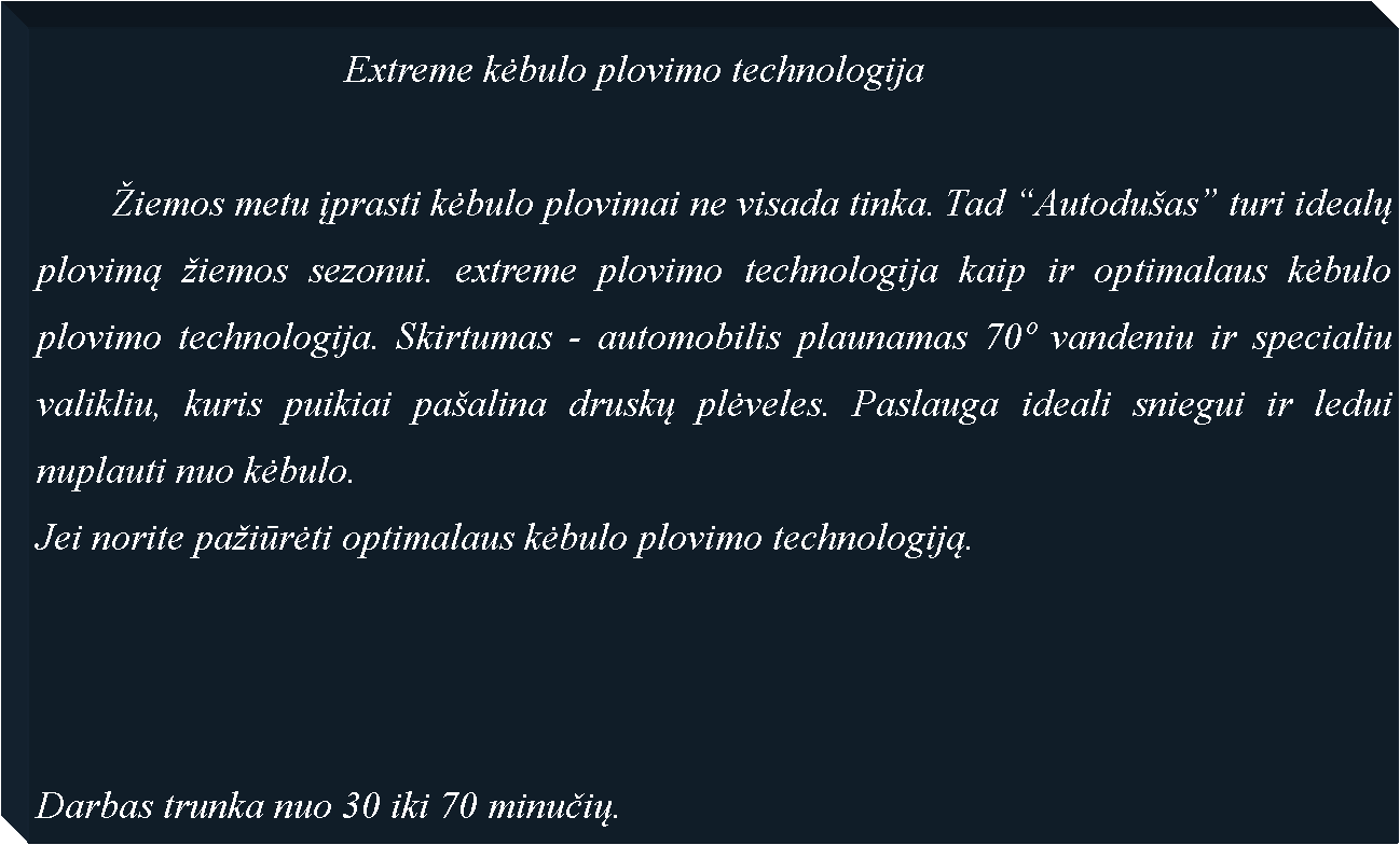 Text Box: 				Extreme kėbulo plovimo technologija	�iemos metu įprasti kėbulo plovimai ne visada tinka. Tad �Autodu�as� turi idealų plovimą �iemos sezonui. extreme plovimo technologija kaip ir optimalaus kėbulo plovimo technologija. Skirtumas - automobilis plaunamas 70� vandeniu ir specialiu valikliu, kuris puikiai pa�alina druskų plėveles. Paslauga ideali sniegui ir ledui nuplauti nuo kėbulo.Jei norite pa�iūrėti optimalaus kėbulo plovimo technologiją.Darbas trunka nuo 30 iki 70 minučių.