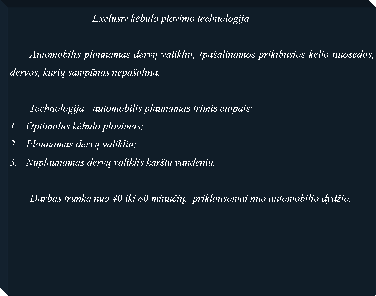Text Box: 				Exclusiv kėbulo plovimo technologija	Automobilis plaunamas dervų valikliu, (pa�alinamos prikibusios kelio nuosėdos, dervos, kurių �ampūnas nepa�alina. 	Technologija - automobilis plaunamas trimis etapais:Optimalus kėbulo plovimas; Plaunamas dervų valikliu;Nuplaunamas dervų valiklis kar�tu vandeniu.	Darbas trunka nuo 40 iki 80 minučių,  priklausomai nuo automobilio dyd�io.