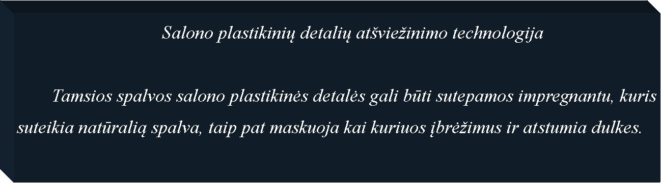 Text Box: 				Salono plastikinių detalių at�vie�inimo technologija	Tamsios spalvos salono plastikinės detalės gali būti sutepamos impregnantu, kuris suteikia natūralią spalva, taip pat maskuoja kai kuriuos įbrė�imus ir atstumia dulkes.